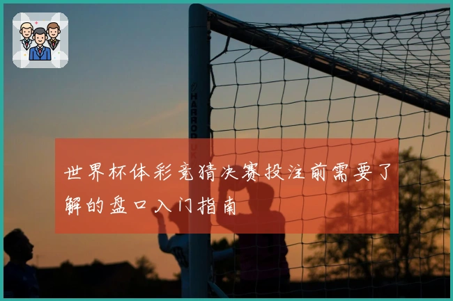 世界杯体彩竞猜决赛投注前需要了解的盘口入门指南